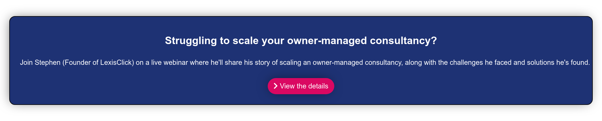 A proven strategy to scaling an owner-managed consultancy.  Join Stephen (Founder of LexisClick) on a live webinar where he'll share his  story of scaling an owner-managed consultancy, along with the challenges he  faced and solutions he's found.    View the details