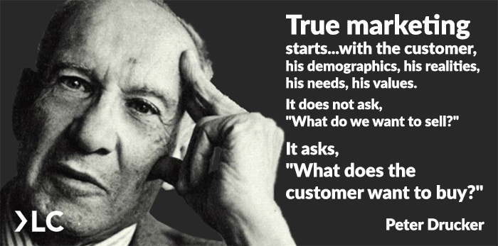 Peter Drucker True marketing starts with the customer. It does not ask what do we want to sell. It asks what does the customer want to buy?